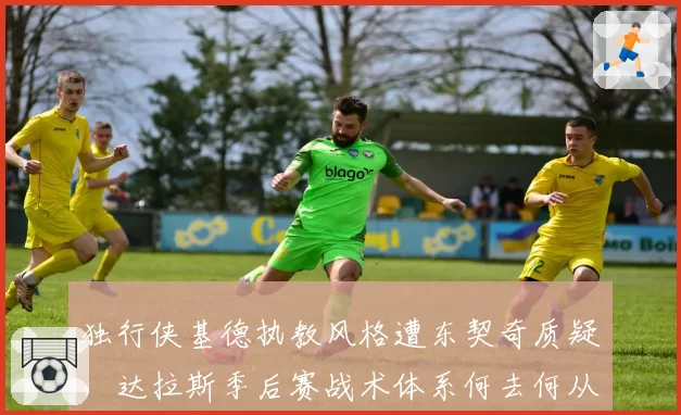 独行侠基德执教风格遭东契奇质疑,达拉斯季后赛战术体系何去何从?