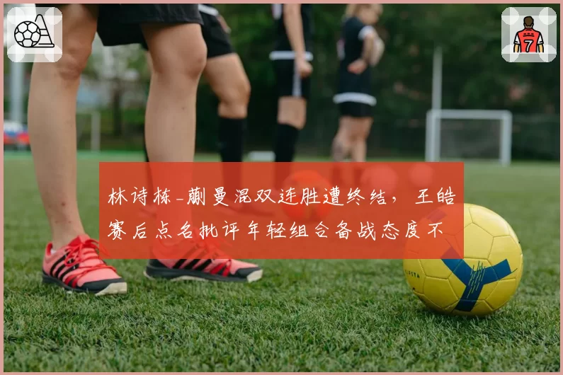 林诗栋_蒯曼混双连胜遭终结,王皓赛后点名批评年轻组合备战态度不端正