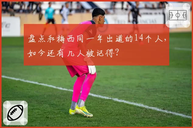 盘点和梅西同一年出道的14个人，如今还有几人被记得？