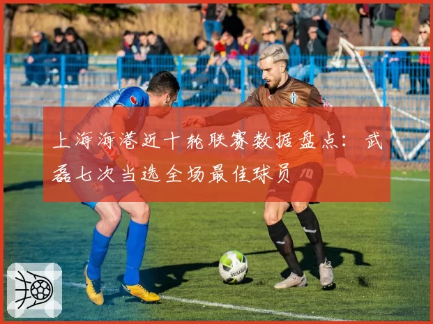 上海海港近十轮联赛数据盘点：武磊七次当选全场最佳球员