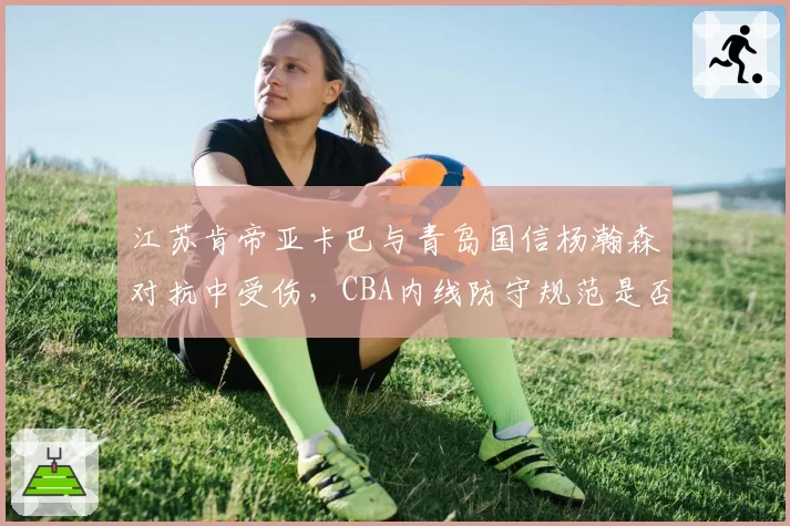 江苏肯帝亚卡巴与青岛国信杨瀚森对抗中受伤,CBA内线防守规范是否亟待更新?
