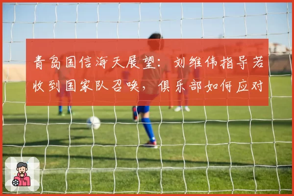 青岛国信海天展望:刘维伟指导若收到国家队召唤,俱乐部如何应对?