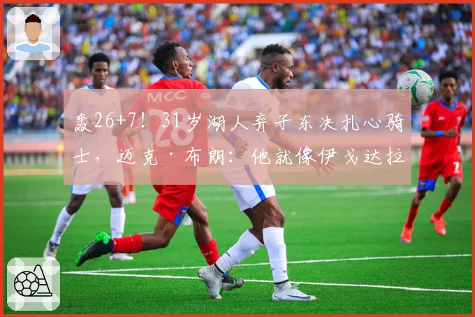 轰26+7！31岁湖人弃子东决扎心骑士，迈克·布朗：他就像伊戈达拉