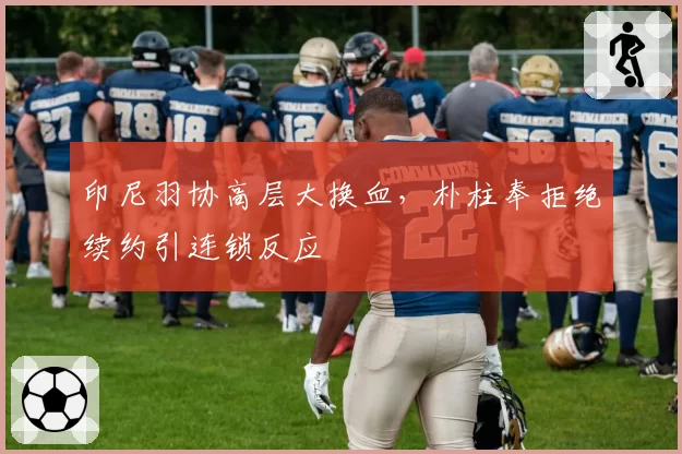 印尼羽协高层大换血，朴柱奉拒绝续约引连锁反应