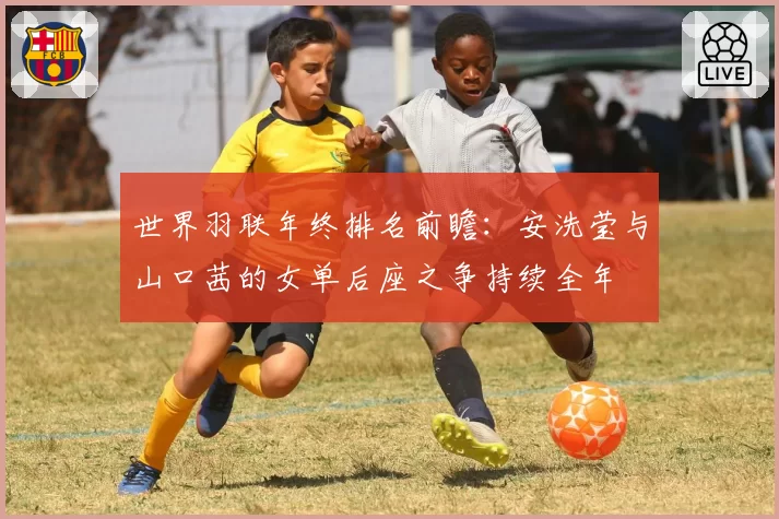 世界羽联年终排名前瞻:安洗莹与山口茜的女单后座之争持续全年