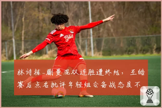 林诗栋_蒯曼混双连胜遭终结,王皓赛后点名批评年轻组合备战态度不端正