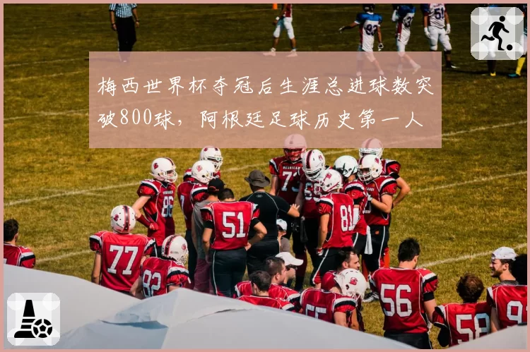梅西世界杯夺冠后生涯总进球数突破800球,阿根廷足球历史第一人