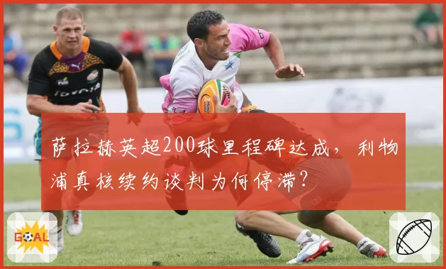 萨拉赫英超200球里程碑达成，利物浦真核续约谈判为何停滞？