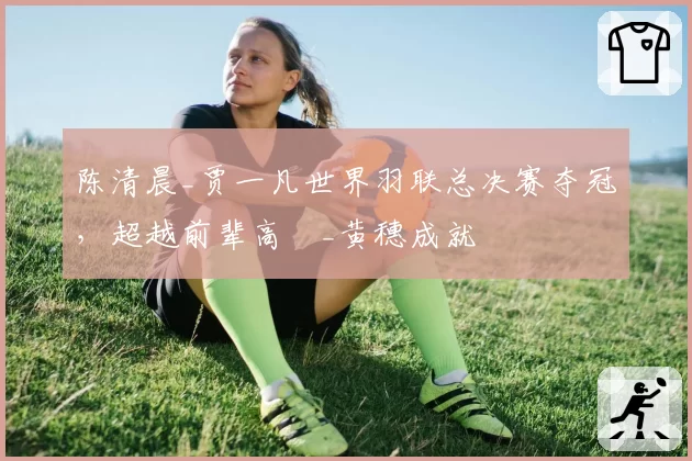 陈清晨_贾一凡世界羽联总决赛夺冠,超越前辈高崚_黄穗成就