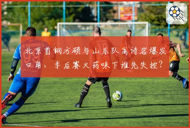 北京首钢方硕与山东队高诗岩爆发口角,季后赛火药味下谁先失控?