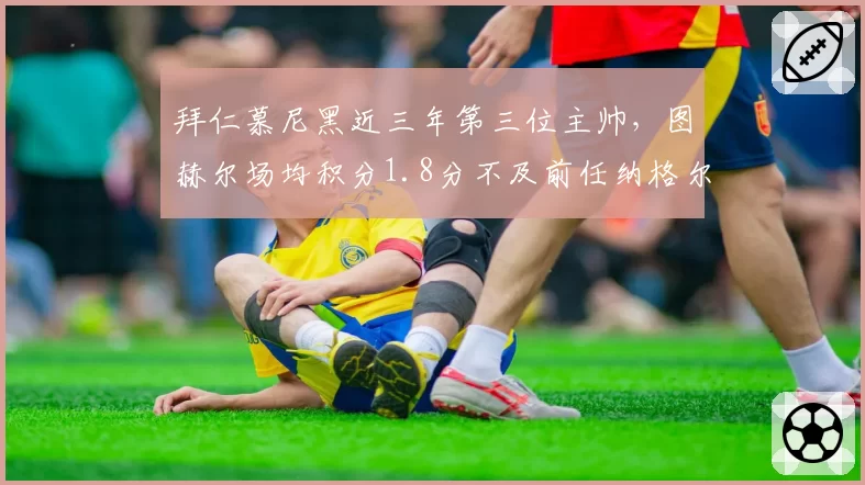 拜仁慕尼黑近三年第三位主帅,图赫尔场均积分1.8分不及前任纳格尔斯曼