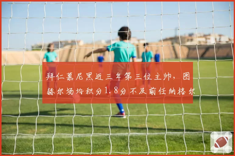 拜仁慕尼黑近三年第三位主帅,图赫尔场均积分1.8分不及前任纳格尔斯曼