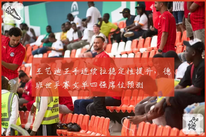 王艺迪正手连续拉稳定性提升,德班世乒赛女单四强席位预测
