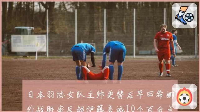 日本羽协女队主帅更替后早田希娜外战胜率反超伊藤美诚10个百分点