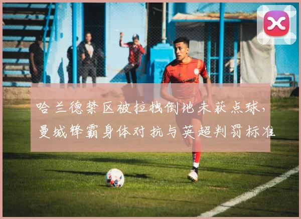 哈兰德禁区被拉拽倒地未获点球，曼城锋霸身体对抗与英超判罚标准矛盾再引热议？