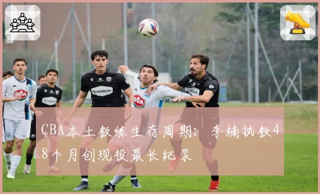 CBA本土教练生存周期:李楠执教48个月创现役最长纪录