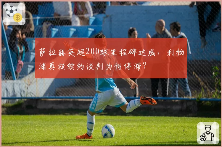 萨拉赫英超200球里程碑达成，利物浦真核续约谈判为何停滞？