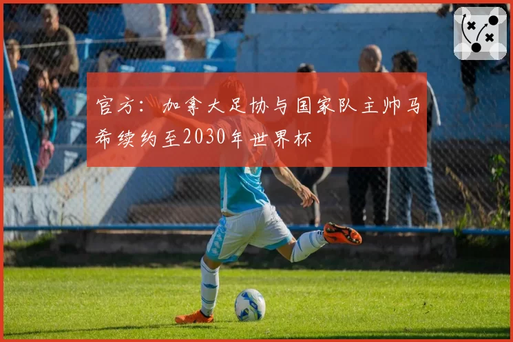 官方：加拿大足协与国家队主帅马希续约至2030年世界杯