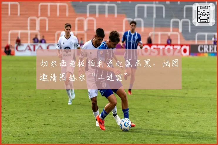 切尔西老板伯利亲赴慕尼黑，试图邀请图赫尔“二进宫”