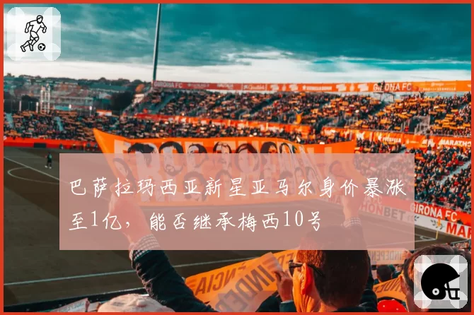 巴萨拉玛西亚新星亚马尔身价暴涨至1亿，能否继承梅西10号