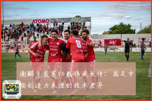 谢鹏飞直塞vs戴伟浚长传：国足中场创造力来源的技术差异