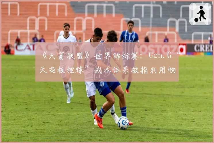《火箭联盟》世界锦标赛:Gen.G“天花板控球”战术体系被指利用物理引擎漏洞