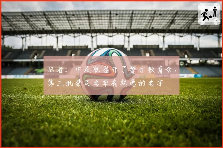 记者：中足联召开了警示教育会，第三批禁足名单有熟悉的名字