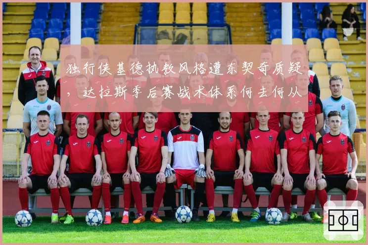 独行侠基德执教风格遭东契奇质疑,达拉斯季后赛战术体系何去何从?