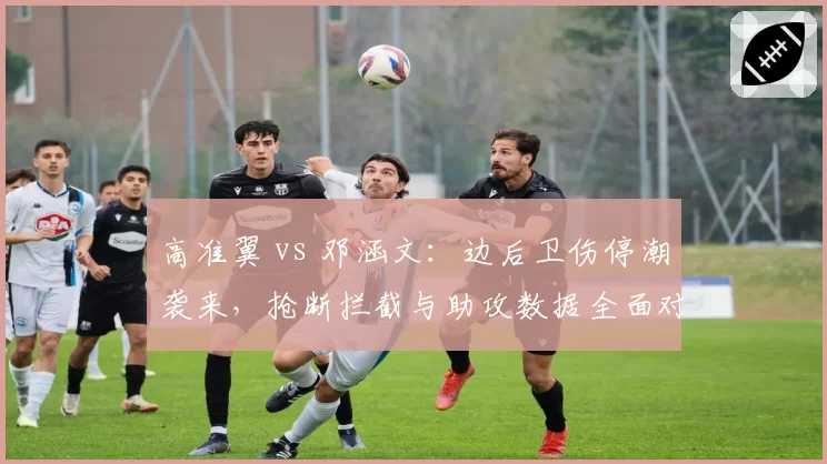 高准翼 vs 邓涵文：边后卫伤停潮袭来，抢断拦截与助攻数据全面对比