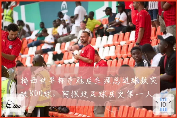 梅西世界杯夺冠后生涯总进球数突破800球,阿根廷足球历史第一人