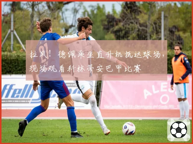 拉风!德佩乘坐直升机抵达球场,现场观看科林蒂安巴甲比赛