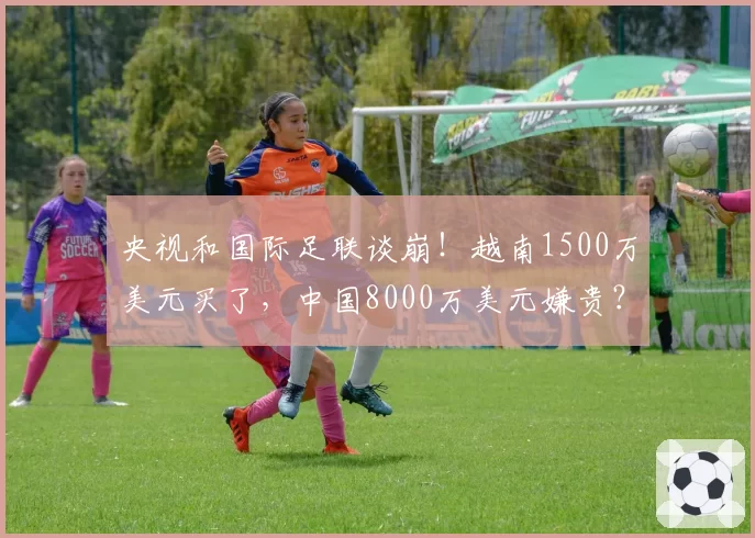 央视和国际足联谈崩!越南1500万美元买了,中国8000万美元嫌贵?
