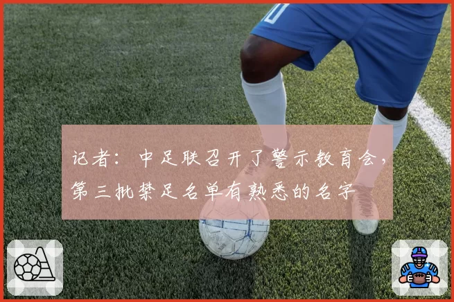 记者：中足联召开了警示教育会，第三批禁足名单有熟悉的名字