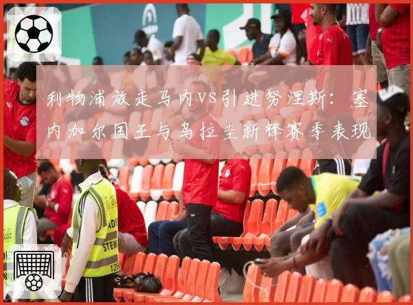利物浦放走马内vs引进努涅斯:塞内加尔国王与乌拉圭新锋赛季表现反差