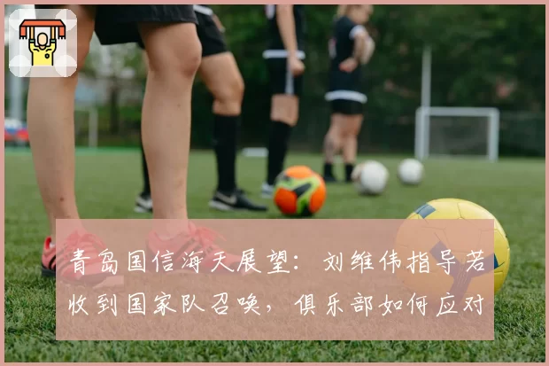 青岛国信海天展望：刘维伟指导若收到国家队召唤，俱乐部如何应对？