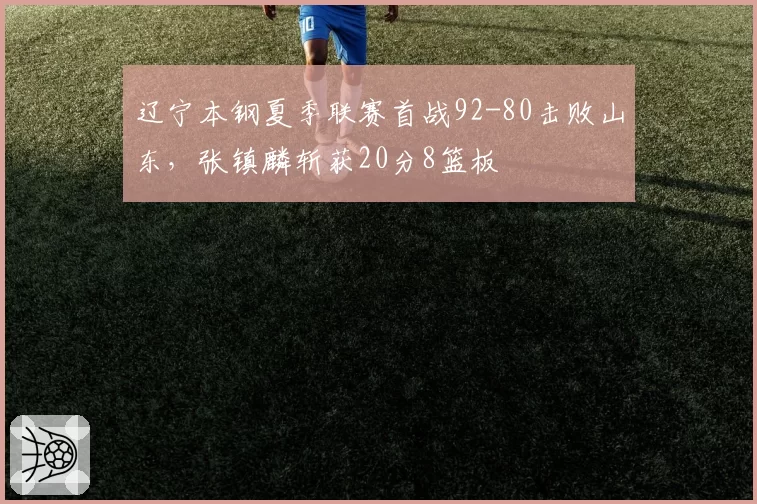 辽宁本钢夏季联赛首战92-80击败山东,张镇麟斩获20分8篮板