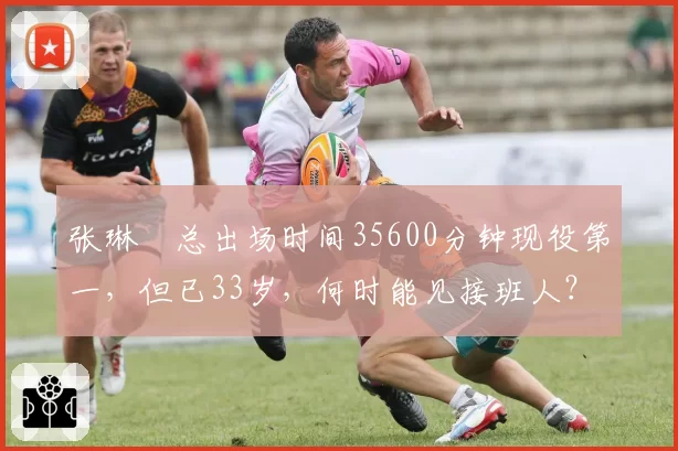 张琳芃总出场时间35600分钟现役第一,但已33岁,何时能见接班人?