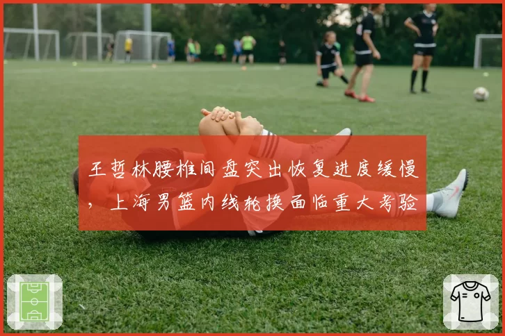 王哲林腰椎间盘突出恢复进度缓慢,上海男篮内线轮换面临重大考验
