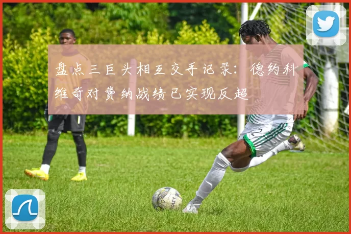盘点三巨头相互交手记录：德约科维奇对费纳战绩已实现反超