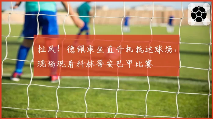 拉风！德佩乘坐直升机抵达球场，现场观看科林蒂安巴甲比赛