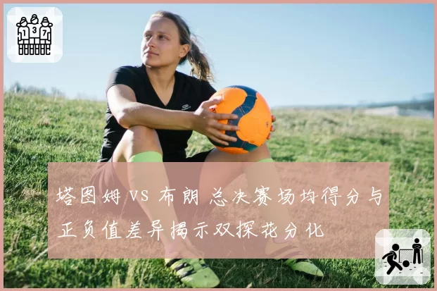 塔图姆 vs 布朗 总决赛场均得分与正负值差异揭示双探花分化