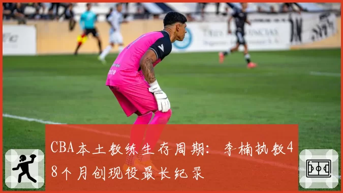 CBA本土教练生存周期:李楠执教48个月创现役最长纪录