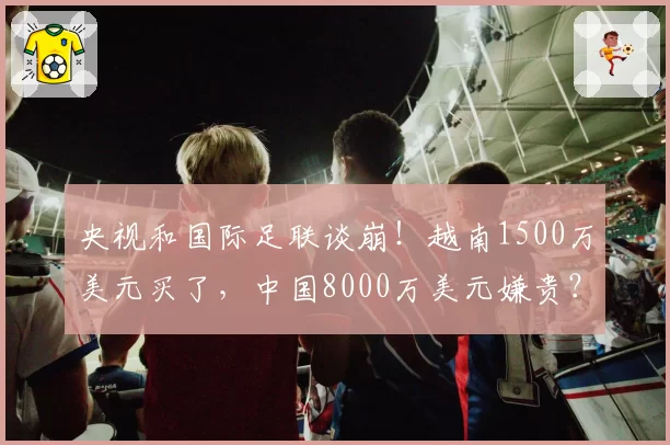 央视和国际足联谈崩！越南1500万美元买了，中国8000万美元嫌贵？