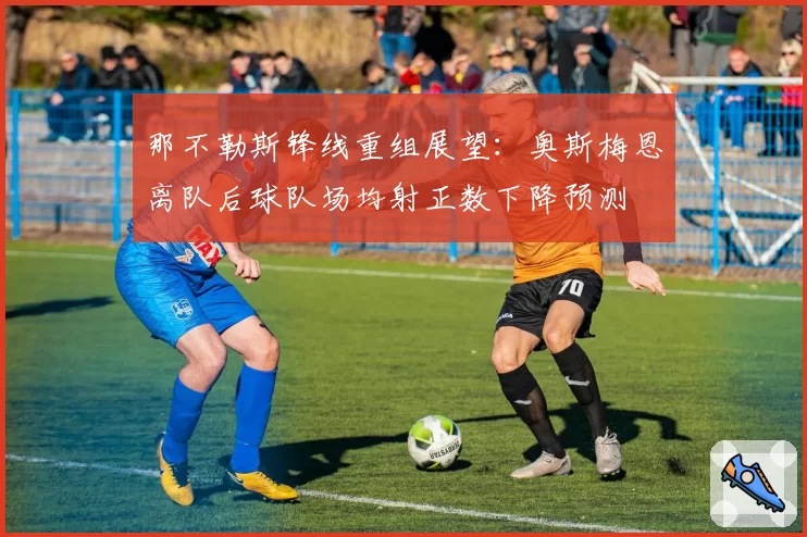 那不勒斯锋线重组展望:奥斯梅恩离队后球队场均射正数下降预测