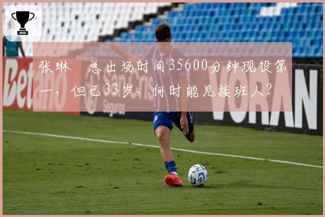 张琳芃总出场时间35600分钟现役第一,但已33岁,何时能见接班人?