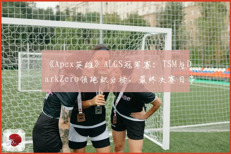 《Apex英雄》ALGS冠军赛:TSM与DarkZero领跑积分榜,最终决赛日争冠在即