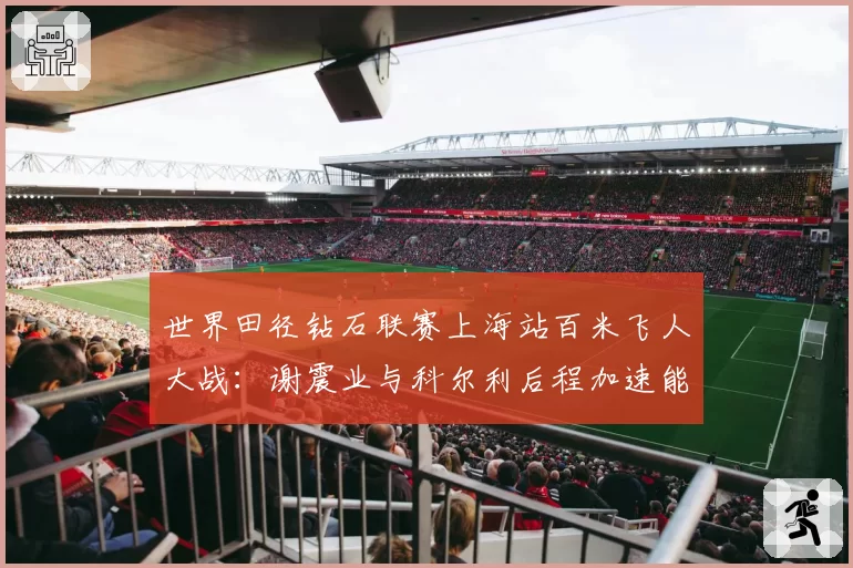 世界田径钻石联赛上海站百米飞人大战:谢震业与科尔利后程加速能力数据对比