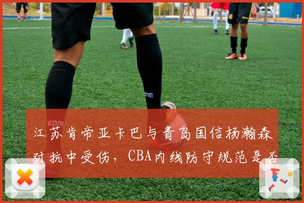 江苏肯帝亚卡巴与青岛国信杨瀚森对抗中受伤,CBA内线防守规范是否亟待更新?